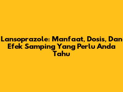 Lansoprazole: Manfaat, Dosis, Dan Efek Samping Yang Perlu Anda Tahu