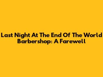 Last Night At The End Of The World Barbershop: A Farewell