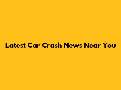 Latest Car Crash News Near You