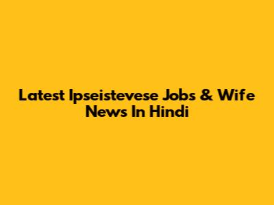 Latest Ipseistevese Jobs & Wife News In Hindi