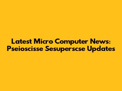Latest Micro Computer News: Pseioscisse Sesuperscse Updates