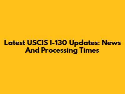 Latest USCIS I-130 Updates: News And Processing Times