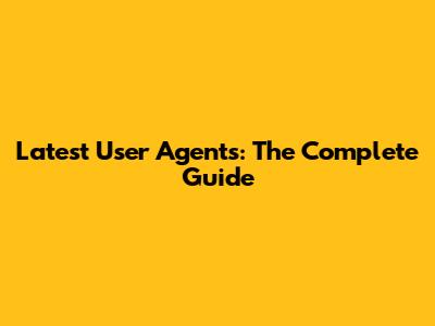 Latest User Agents: The Complete Guide
