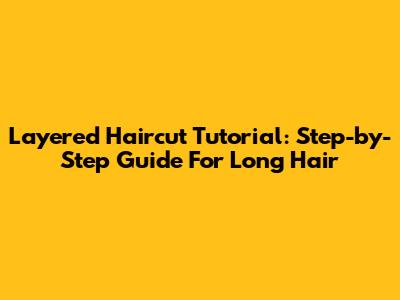 Layered Haircut Tutorial: Step-by-Step Guide For Long Hair
