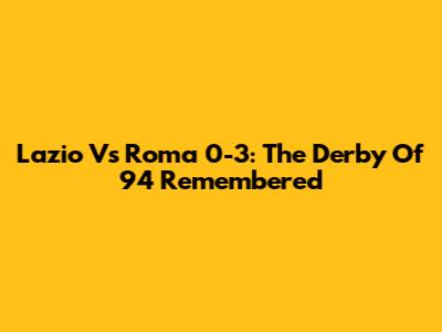 Lazio Vs Roma 0-3: The Derby Of '94 Remembered