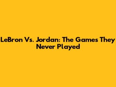 LeBron Vs. Jordan: The Games They Never Played