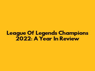 League Of Legends Champions 2022: A Year In Review