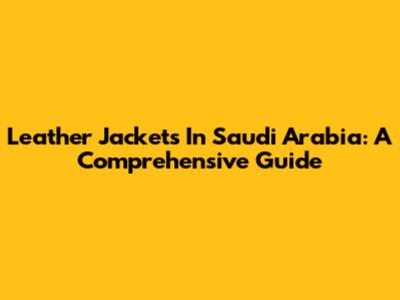 Leather Jackets In Saudi Arabia: A Comprehensive Guide