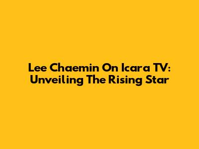 Lee Chaemin On Icara TV: Unveiling The Rising Star