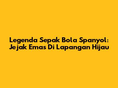 Legenda Sepak Bola Spanyol: Jejak Emas Di Lapangan Hijau
