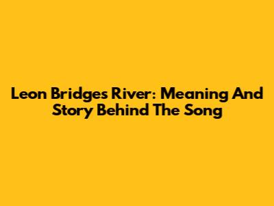 Leon Bridges' River: Meaning And Story Behind The Song
