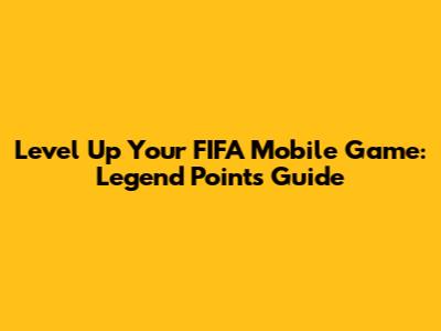 Level Up Your FIFA Mobile Game: Legend Points Guide
