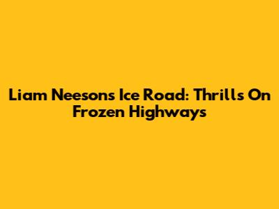 Liam Neeson's Ice Road: Thrills On Frozen Highways
