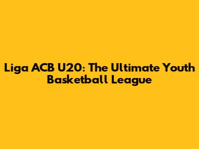 Liga ACB U20: The Ultimate Youth Basketball League