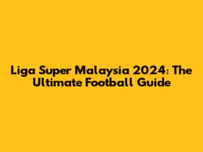 Liga Super Malaysia 2024: The Ultimate Football Guide