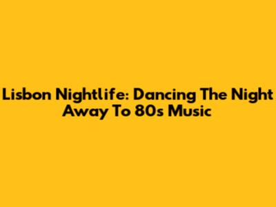 Lisbon Nightlife: Dancing The Night Away To 80s Music