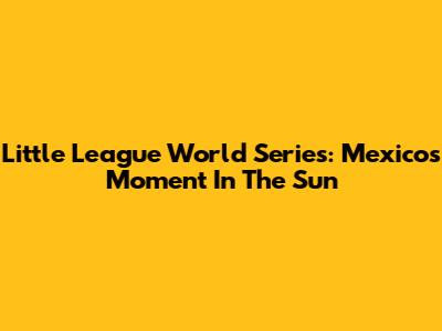 Little League World Series: Mexico's Moment In The Sun