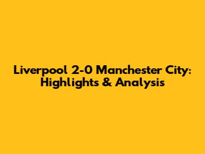 Liverpool 2-0 Manchester City: Highlights & Analysis