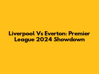 Liverpool Vs Everton: Premier League 2024 Showdown