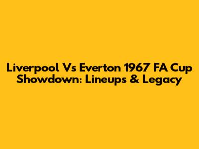 Liverpool Vs Everton 1967 FA Cup Showdown: Lineups & Legacy