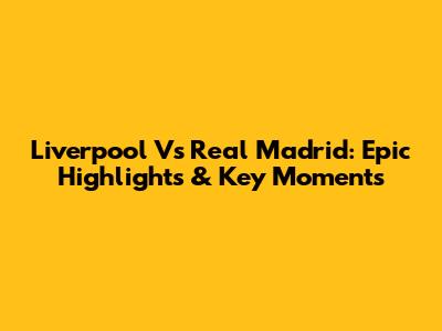 Liverpool Vs Real Madrid: Epic Highlights & Key Moments