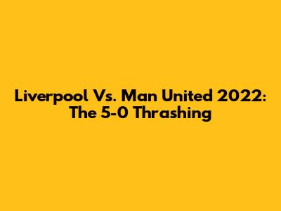 Liverpool Vs. Man United 2022: The 5-0 Thrashing