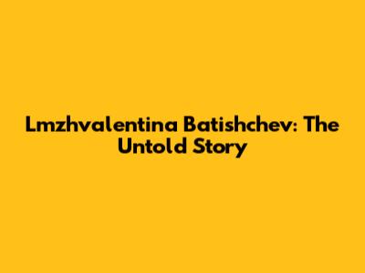 Lmzhvalentina Batishchev: The Untold Story