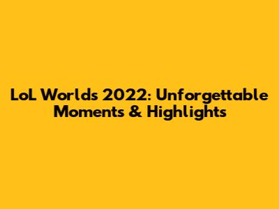 LoL Worlds 2022: Unforgettable Moments & Highlights