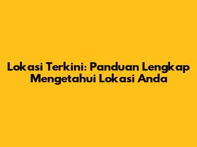 Lokasi Terkini: Panduan Lengkap Mengetahui Lokasi Anda