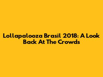Lollapalooza Brasil 2018: A Look Back At The Crowds