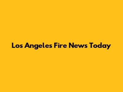 Los Angeles Fire News Today
