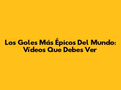 Los Goles Más Épicos Del Mundo: Vídeos Que Debes Ver