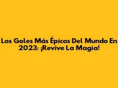 Los Goles Más Épicos Del Mundo En 2023: ¡Revive La Magia!