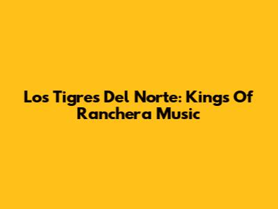 Los Tigres Del Norte: Kings Of Ranchera Music