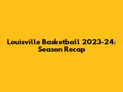 Louisville Basketball 2023-24: Season Recap