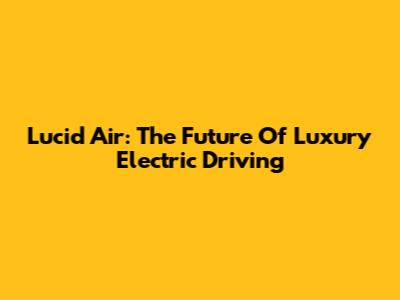 Lucid Air: The Future Of Luxury Electric Driving