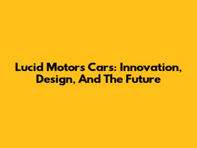 Lucid Motors Cars: Innovation, Design, And The Future