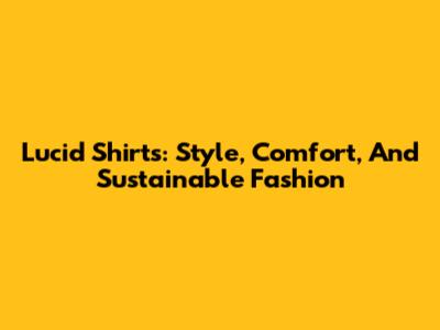 Lucid Shirts: Style, Comfort, And Sustainable Fashion