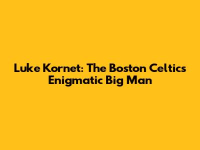 Luke Kornet: The Boston Celtics' Enigmatic Big Man