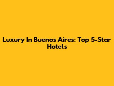 Luxury In Buenos Aires: Top 5-Star Hotels