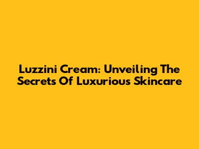 Luzzini Cream: Unveiling The Secrets Of Luxurious Skincare