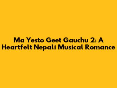 Ma Yesto Geet Gauchu 2: A Heartfelt Nepali Musical Romance