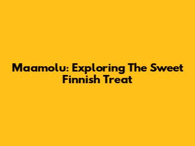 Maamolu: Exploring The Sweet Finnish Treat