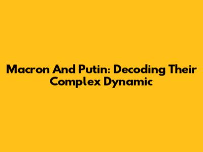 Macron And Putin: Decoding Their Complex Dynamic
