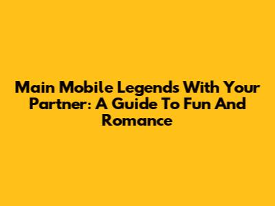 Main Mobile Legends With Your Partner: A Guide To Fun And Romance