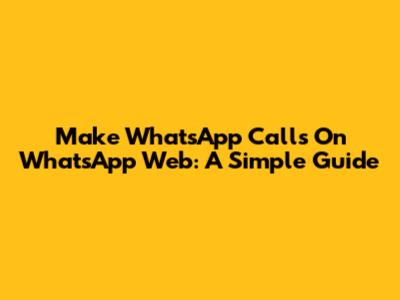 Make WhatsApp Calls On WhatsApp Web: A Simple Guide