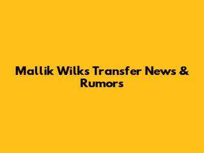 Mallik Wilks Transfer News & Rumors
