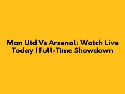 Man Utd Vs Arsenal: Watch Live Today | Full-Time Showdown