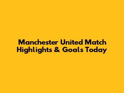 Manchester United Match Highlights & Goals Today
