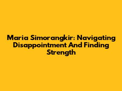 Maria Simorangkir: Navigating Disappointment And Finding Strength